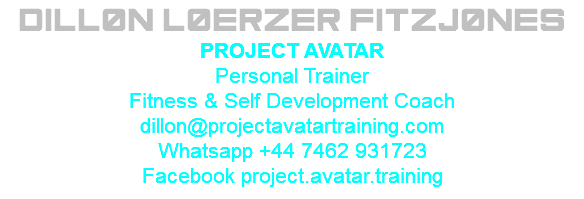Dillon Loerzer Fitzjones PROJECT AVATAR Personal Trainer Fitness & Self Development Coach dillon@projectavatartraining.com Whatsapp +44 7462 931723 Facebook project.avatar.training